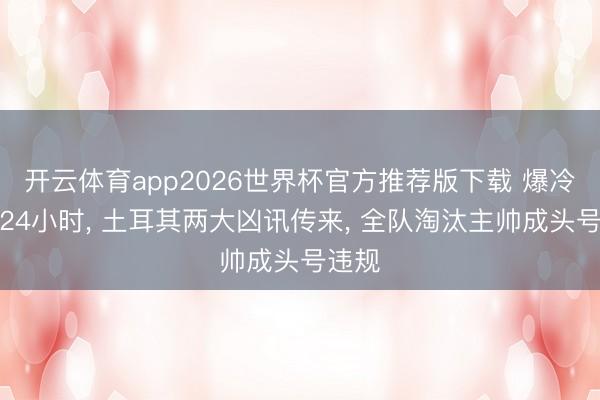 开云体育app2026世界杯官方推荐版下载 爆冷不到24小时, 土耳其两大凶讯传来, 全队淘汰主帅成头号违规