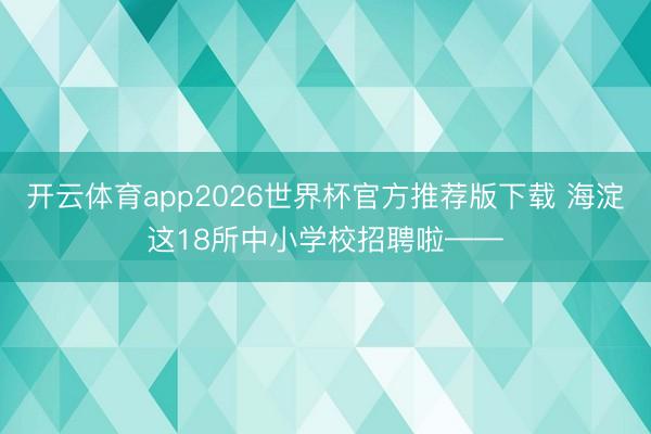 开云体育app2026世界杯官方推荐版下载 海淀这18所中小学校招聘啦——